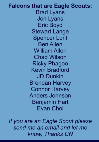 Falcons that are Eagle Scouts: Brad Lyans Jon Lyans Eric Boyd Stewart Lange Spencer Lunt Ben Allen William Allen Chad Wilson Ricky Phagoo Kevin Bradford JD Dunkin Brendan Harvey Connor Harvey Anders Johnson Benjamin Hart Evan Choi  If you are an Eagle Scout please send me an email and let me  know, Thanks CN