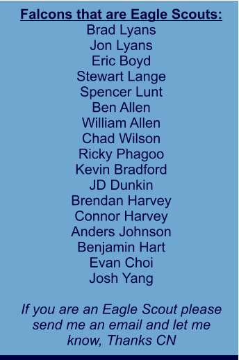 Falcons that are Eagle Scouts: Brad Lyans Jon Lyans Eric Boyd Stewart Lange Spencer Lunt Ben Allen William Allen Chad Wilson Ricky Phagoo Kevin Bradford JD Dunkin Brendan Harvey Connor Harvey Anders Johnson Benjamin Hart Evan Choi Josh Yang  If you are an Eagle Scout please send me an email and let me  know, Thanks CN