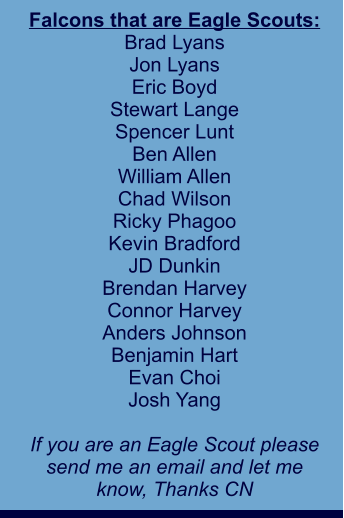 Falcons that are Eagle Scouts: Brad Lyans Jon Lyans Eric Boyd Stewart Lange Spencer Lunt Ben Allen William Allen Chad Wilson Ricky Phagoo Kevin Bradford JD Dunkin Brendan Harvey Connor Harvey Anders Johnson Benjamin Hart Evan Choi Josh Yang  If you are an Eagle Scout please send me an email and let me  know, Thanks CN