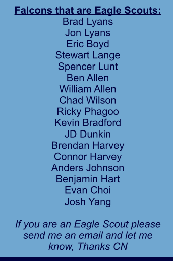 Falcons that are Eagle Scouts: Brad Lyans Jon Lyans Eric Boyd Stewart Lange Spencer Lunt Ben Allen William Allen Chad Wilson Ricky Phagoo Kevin Bradford JD Dunkin Brendan Harvey Connor Harvey Anders Johnson Benjamin Hart Evan Choi Josh Yang  If you are an Eagle Scout please send me an email and let me  know, Thanks CN